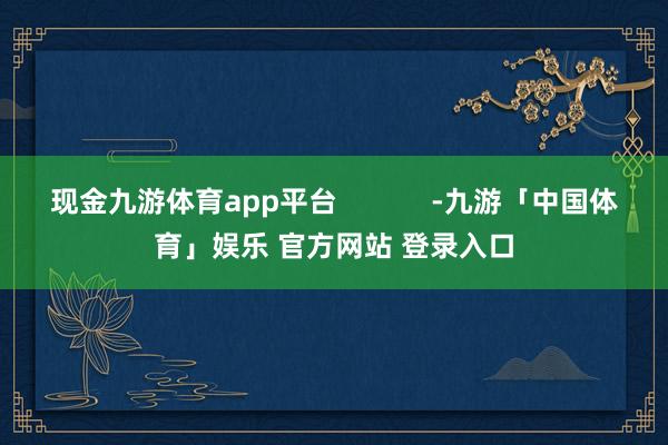 现金九游体育app平台            -九游「中国体育」娱乐 官方网站 登录入口