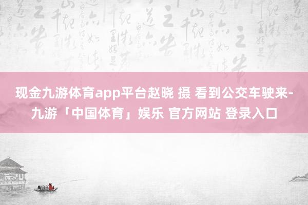 现金九游体育app平台赵晓 摄 看到公交车驶来-九游「中国体育」娱乐 官方网站 登录入口