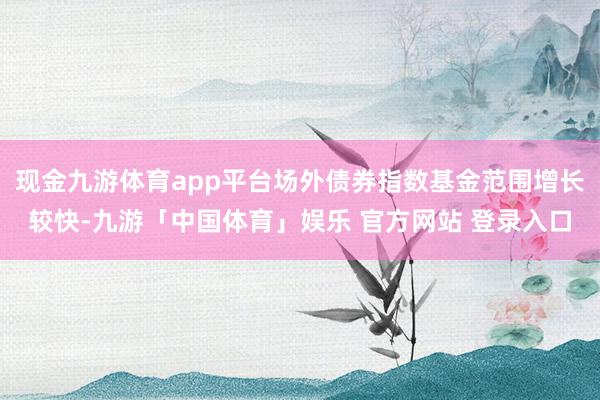 现金九游体育app平台场外债券指数基金范围增长较快-九游「中国体育」娱乐 官方网站 登录入口