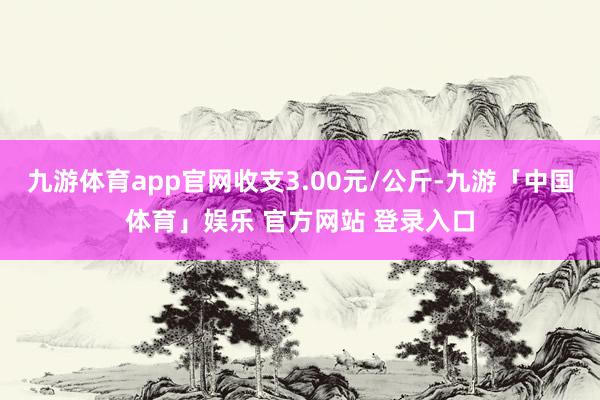 九游体育app官网收支3.00元/公斤-九游「中国体育」娱乐 官方网站 登录入口
