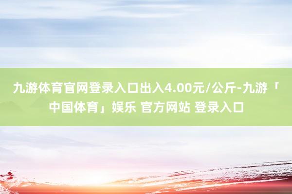 九游体育官网登录入口出入4.00元/公斤-九游「中国体育」娱乐 官方网站 登录入口
