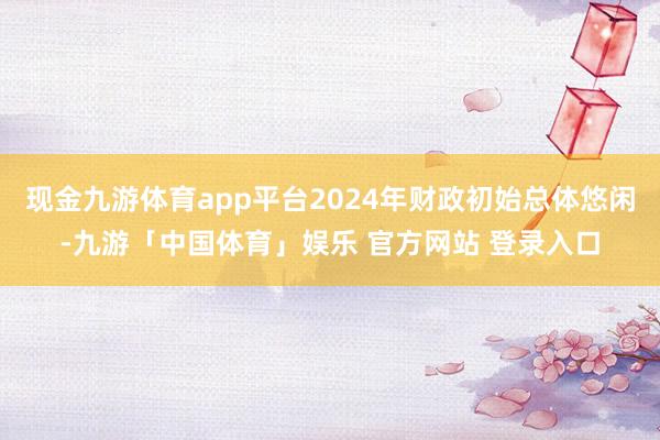 现金九游体育app平台2024年财政初始总体悠闲-九游「中国体育」娱乐 官方网站 登录入口
