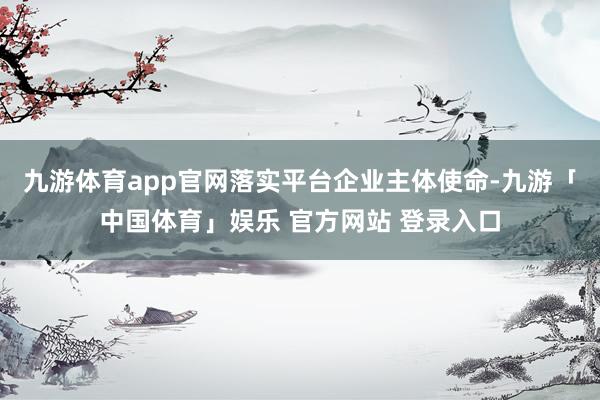 九游体育app官网落实平台企业主体使命-九游「中国体育」娱乐 官方网站 登录入口