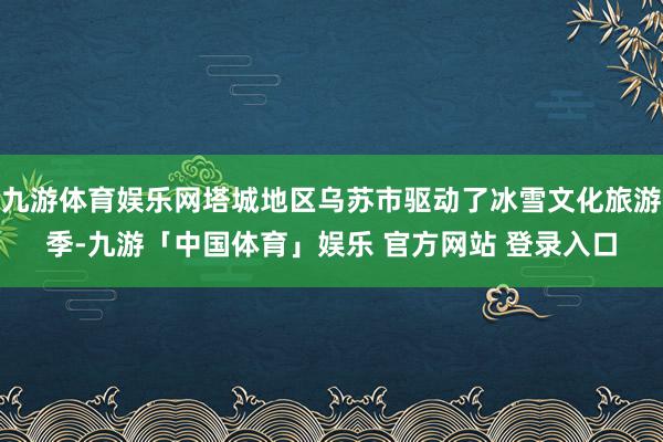 九游体育娱乐网塔城地区乌苏市驱动了冰雪文化旅游季-九游「中国体育」娱乐 官方网站 登录入口