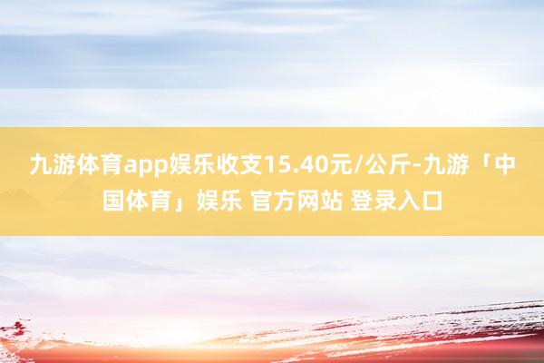 九游体育app娱乐收支15.40元/公斤-九游「中国体育」娱乐 官方网站 登录入口