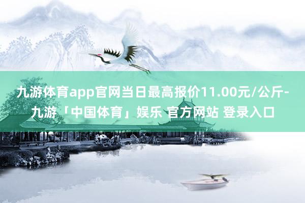 九游体育app官网当日最高报价11.00元/公斤-九游「中国体育」娱乐 官方网站 登录入口
