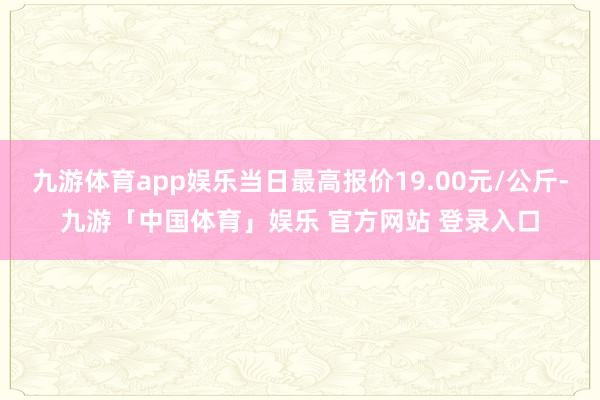 九游体育app娱乐当日最高报价19.00元/公斤-九游「中国体育」娱乐 官方网站 登录入口