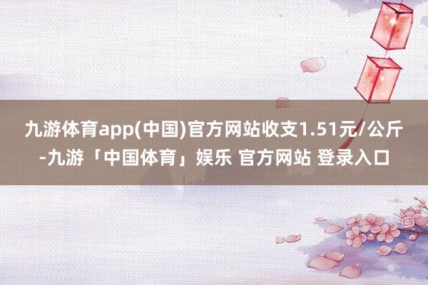 九游体育app(中国)官方网站收支1.51元/公斤-九游「中国体育」娱乐 官方网站 登录入口