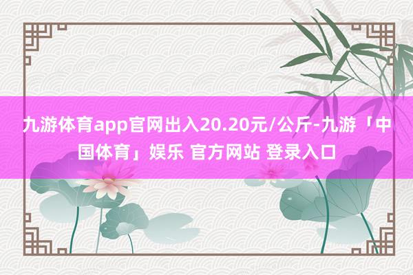 九游体育app官网出入20.20元/公斤-九游「中国体育」娱乐 官方网站 登录入口
