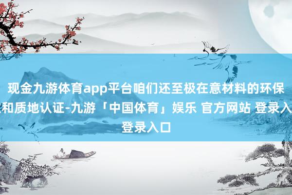 现金九游体育app平台咱们还至极在意材料的环保性和质地认证-九游「中国体育」娱乐 官方网站 登录入口