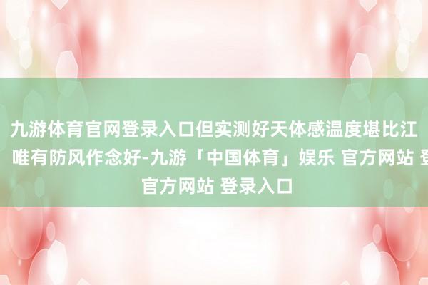 九游体育官网登录入口但实测好天体感温度堪比江南深秋！唯有防风作念好-九游「中国体育」娱乐 官方网站 登录入口