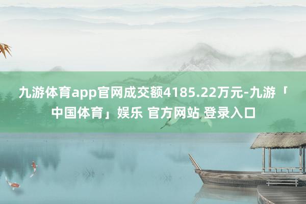 九游体育app官网成交额4185.22万元-九游「中国体育」娱乐 官方网站 登录入口