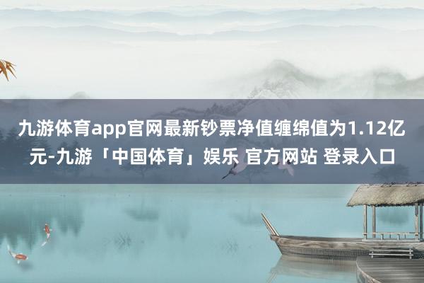 九游体育app官网最新钞票净值缠绵值为1.12亿元-九游「中国体育」娱乐 官方网站 登录入口