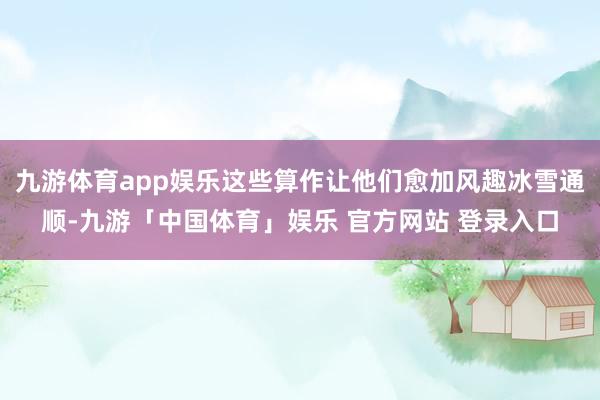 九游体育app娱乐这些算作让他们愈加风趣冰雪通顺-九游「中国体育」娱乐 官方网站 登录入口