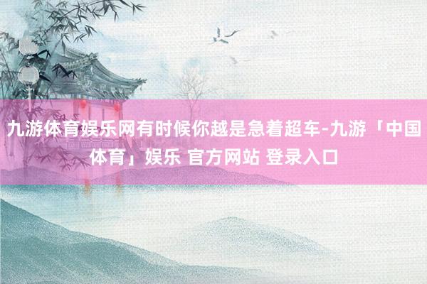 九游体育娱乐网有时候你越是急着超车-九游「中国体育」娱乐 官方网站 登录入口