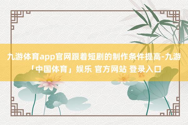 九游体育app官网跟着短剧的制作条件提高-九游「中国体育」娱乐 官方网站 登录入口