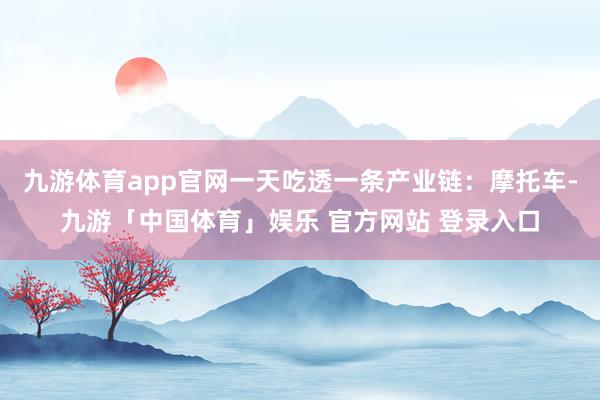 九游体育app官网一天吃透一条产业链:摩托车-九游「中国体育」娱乐 官方网站 登录入口