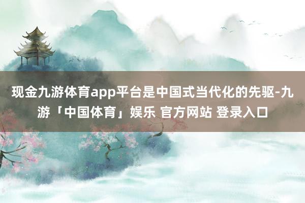现金九游体育app平台是中国式当代化的先驱-九游「中国体育」娱乐 官方网站 登录入口