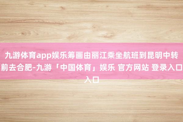 九游体育app娱乐筹画由丽江乘坐航班到昆明中转前去合肥-九游「中国体育」娱乐 官方网站 登录入口