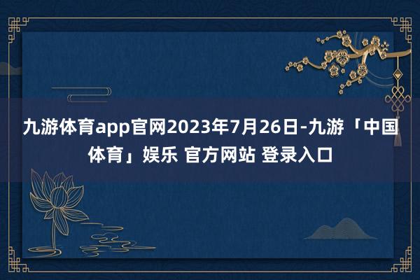 九游体育app官网2023年7月26日-九游「中国体育」娱乐 官方网站 登录入口
