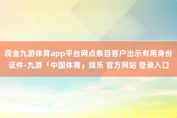 现金九游体育app平台网点条目客户出示有用身份证件-九游「中国体育」娱乐 官方网站 登录入口