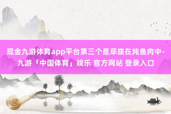 现金九游体育app平台第三个是荜拨在炖鱼肉中-九游「中国体育」娱乐 官方网站 登录入口