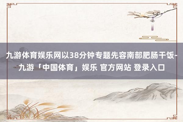 九游体育娱乐网以38分钟专题先容南部肥肠干饭-九游「中国体育」娱乐 官方网站 登录入口
