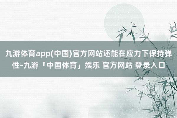 九游体育app(中国)官方网站还能在应力下保持弹性-九游「中国体育」娱乐 官方网站 登录入口