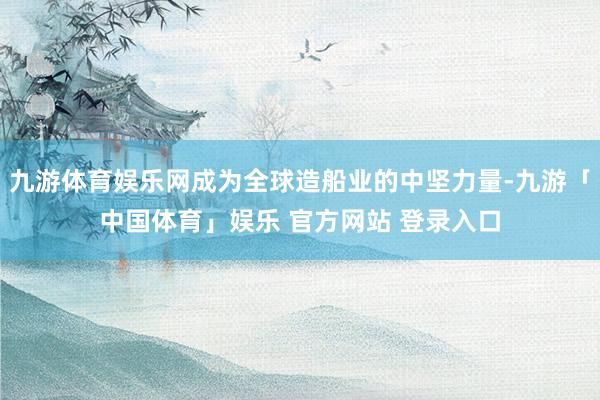 九游体育娱乐网成为全球造船业的中坚力量-九游「中国体育」娱乐 官方网站 登录入口