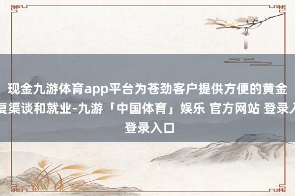 现金九游体育app平台为苍劲客户提供方便的黄金往复渠谈和就业-九游「中国体育」娱乐 官方网站 登录入口