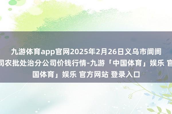 九游体育app官网2025年2月26日义乌市阛阓发展集团有限公司农批处治分公司价钱行情-九游「中国体育」娱乐 官方网站 登录入口