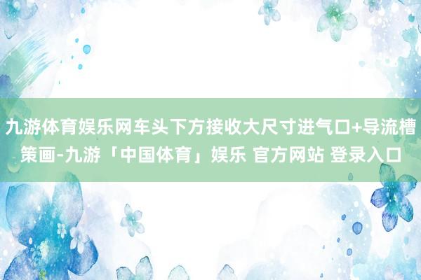 九游体育娱乐网车头下方接收大尺寸进气口+导流槽策画-九游「中国体育」娱乐 官方网站 登录入口