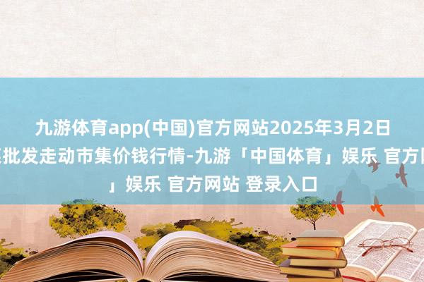 九游体育app(中国)官方网站2025年3月2日浙江嘉兴蔬菜批发走动市集价钱行情-九游「中国体育」娱乐 官方网站 登录入口