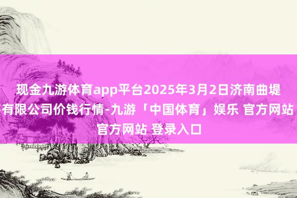 现金九游体育app平台2025年3月2日济南曲堤蔬菜销售有限公司价钱行情-九游「中国体育」娱乐 官方网站 登录入口