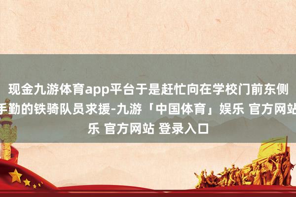 现金九游体育app平台于是赶忙向在学校门前东侧护学岗合手勤的铁骑队员求援-九游「中国体育」娱乐 官方网站 登录入口