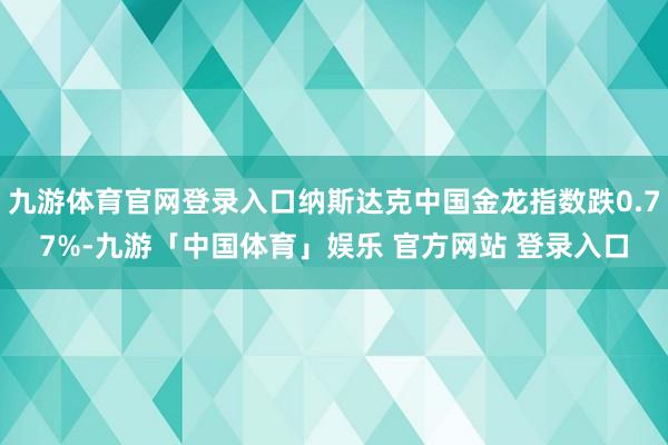九游体育官网登录入口纳斯达克中国金龙指数跌0.77%-九游「中国体育」娱乐 官方网站 登录入口