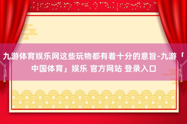 九游体育娱乐网这些玩物都有着十分的意旨-九游「中国体育」娱乐 官方网站 登录入口