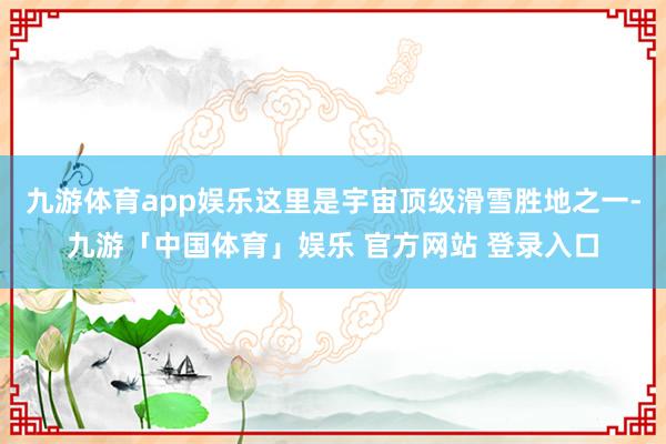 九游体育app娱乐这里是宇宙顶级滑雪胜地之一-九游「中国体育」娱乐 官方网站 登录入口