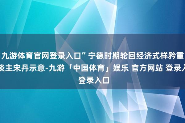 九游体育官网登录入口”宁德时期轮回经济式样矜重东谈主宋丹示意-九游「中国体育」娱乐 官方网站 登录入口
