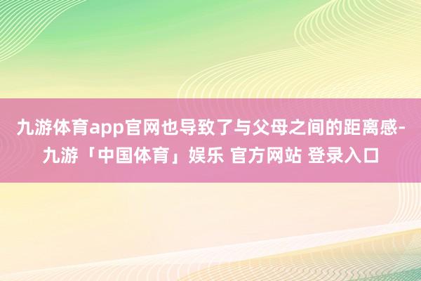 九游体育app官网也导致了与父母之间的距离感-九游「中国体育」娱乐 官方网站 登录入口