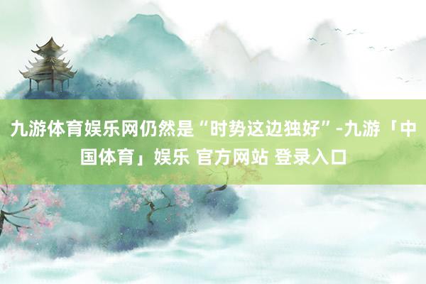 九游体育娱乐网仍然是“时势这边独好”-九游「中国体育」娱乐 官方网站 登录入口