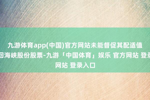 九游体育app(中国)官方网站未能督促其配适值规来回海峡股份股票-九游「中国体育」娱乐 官方网站 登录入口