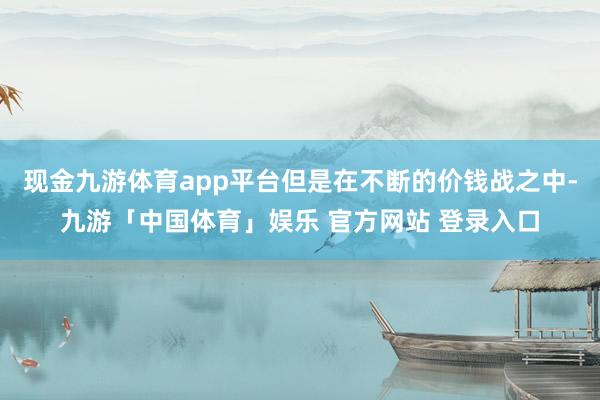 现金九游体育app平台但是在不断的价钱战之中-九游「中国体育」娱乐 官方网站 登录入口