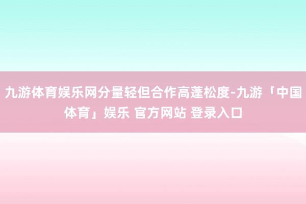 九游体育娱乐网分量轻但合作高蓬松度-九游「中国体育」娱乐 官方网站 登录入口