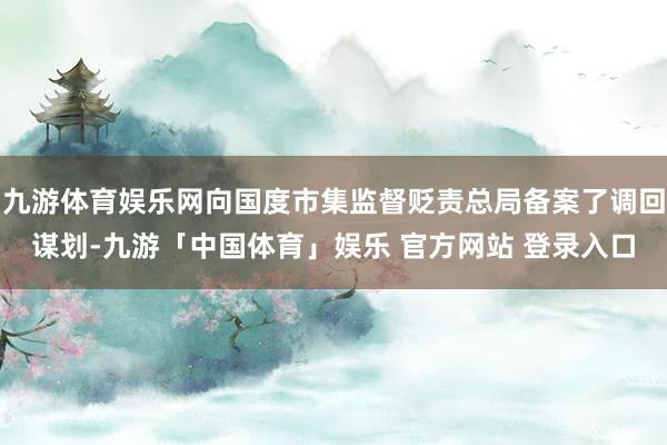 九游体育娱乐网向国度市集监督贬责总局备案了调回谋划-九游「中国体育」娱乐 官方网站 登录入口