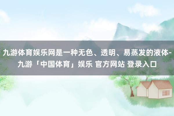 九游体育娱乐网是一种无色、透明、易蒸发的液体-九游「中国体育」娱乐 官方网站 登录入口