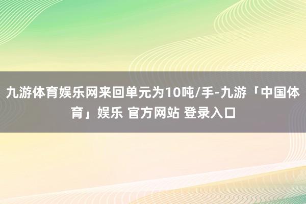 九游体育娱乐网来回单元为10吨/手-九游「中国体育」娱乐 官方网站 登录入口