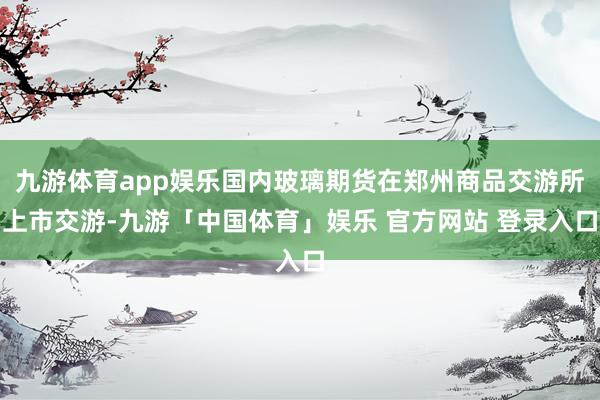 九游体育app娱乐国内玻璃期货在郑州商品交游所上市交游-九游「中国体育」娱乐 官方网站 登录入口