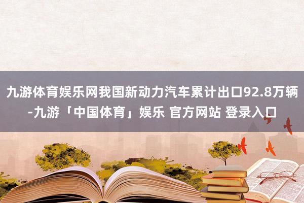 九游体育娱乐网我国新动力汽车累计出口92.8万辆-九游「中国体育」娱乐 官方网站 登录入口