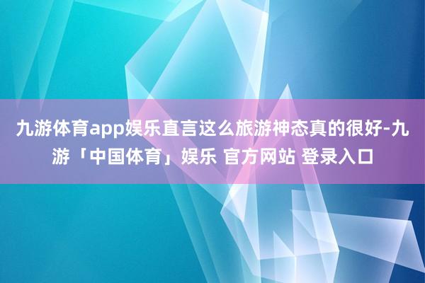 九游体育app娱乐直言这么旅游神态真的很好-九游「中国体育」娱乐 官方网站 登录入口